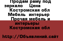 Продам раму под зеркало. › Цена ­ 2 000 - Костромская обл. Мебель, интерьер » Прочая мебель и интерьеры   . Костромская обл.